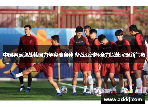 中国男足迎战韩国力争突破自我 备战亚洲杯全力以赴展现新气象