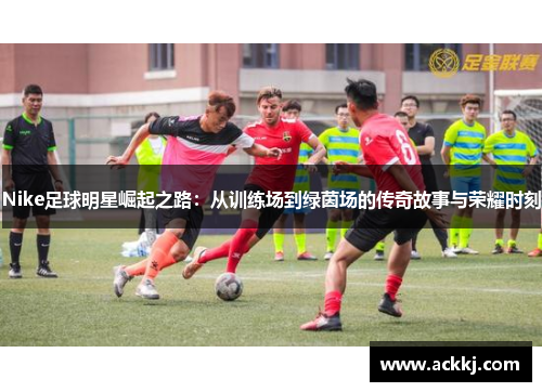 Nike足球明星崛起之路：从训练场到绿茵场的传奇故事与荣耀时刻