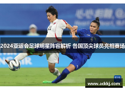 2024亚运会足球明星阵容解析 各国顶尖球员亮相赛场