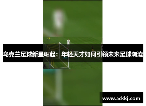 乌克兰足球新星崛起：年轻天才如何引领未来足球潮流
