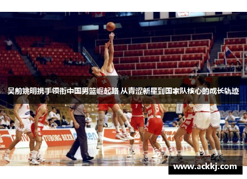吴前姚明携手领衔中国男篮崛起路 从青涩新星到国家队核心的成长轨迹