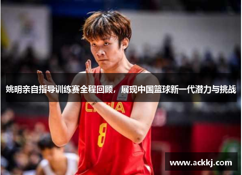 姚明亲自指导训练赛全程回顾，展现中国篮球新一代潜力与挑战