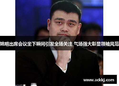 姚明出席会议坐下瞬间引发全场关注 气场强大彰显领袖风范