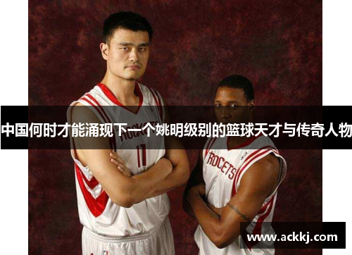 中国何时才能涌现下一个姚明级别的篮球天才与传奇人物
