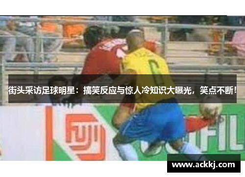 街头采访足球明星：搞笑反应与惊人冷知识大曝光，笑点不断！