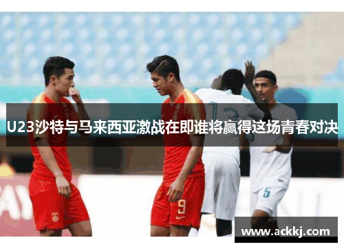 U23沙特与马来西亚激战在即谁将赢得这场青春对决