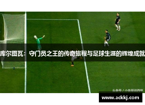 库尔图瓦：守门员之王的传奇旅程与足球生涯的辉煌成就