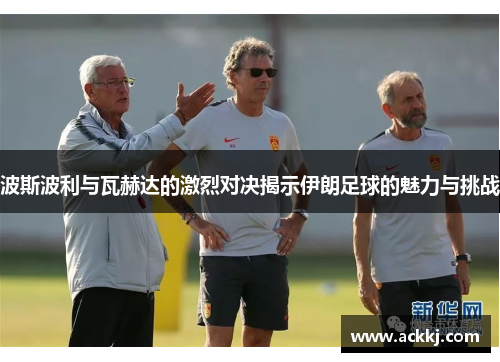 波斯波利与瓦赫达的激烈对决揭示伊朗足球的魅力与挑战