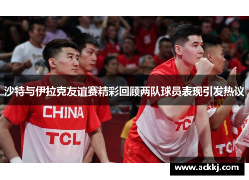 沙特与伊拉克友谊赛精彩回顾两队球员表现引发热议