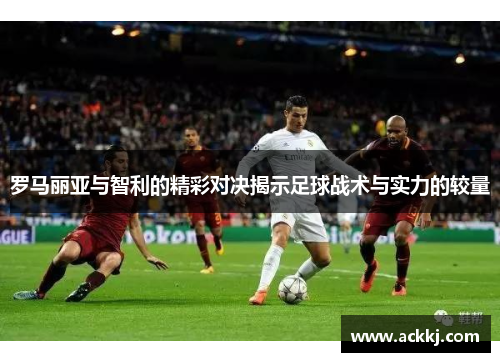 罗马丽亚与智利的精彩对决揭示足球战术与实力的较量